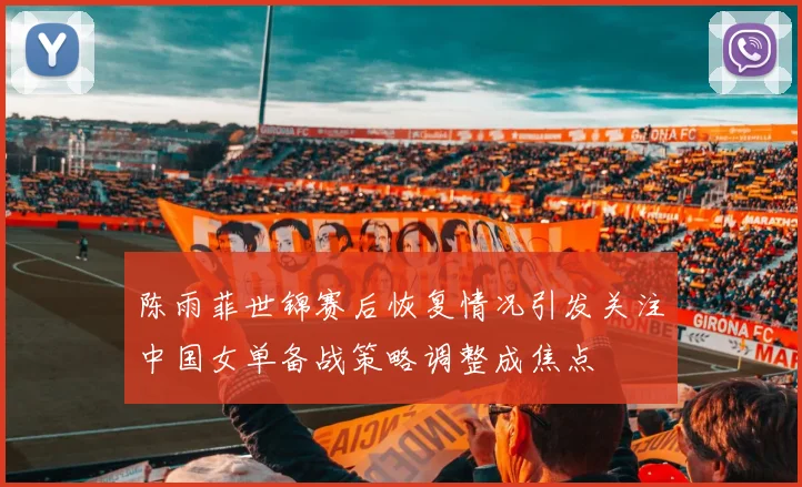 陈雨菲世锦赛后恢复情况引发关注中国女单备战策略调整成焦点