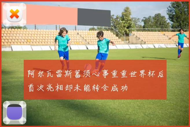 阿尔瓦雷斯蓄须心事重重世界杯后首次亮相却未能转会成功