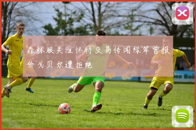 森林狼关注怀特交易传闻绿军曾报价戈贝尔遭拒绝