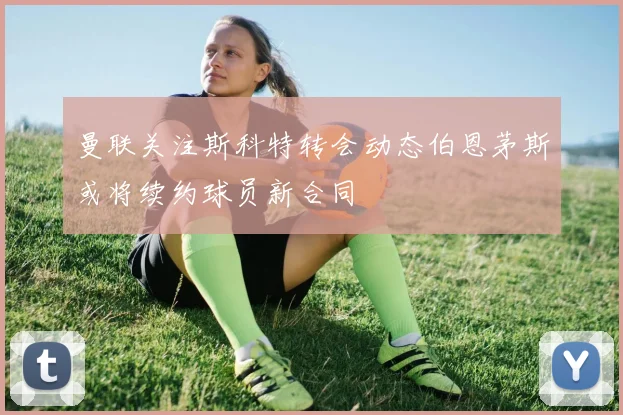 曼联关注斯科特转会动态伯恩茅斯或将续约球员新合同
