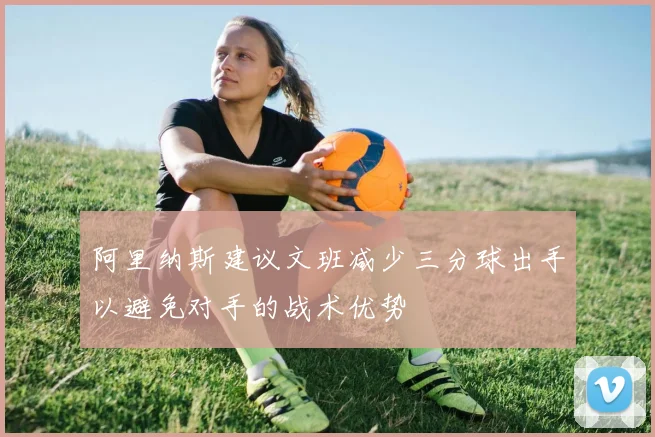 阿里纳斯建议文班减少三分球出手以避免对手的战术优势