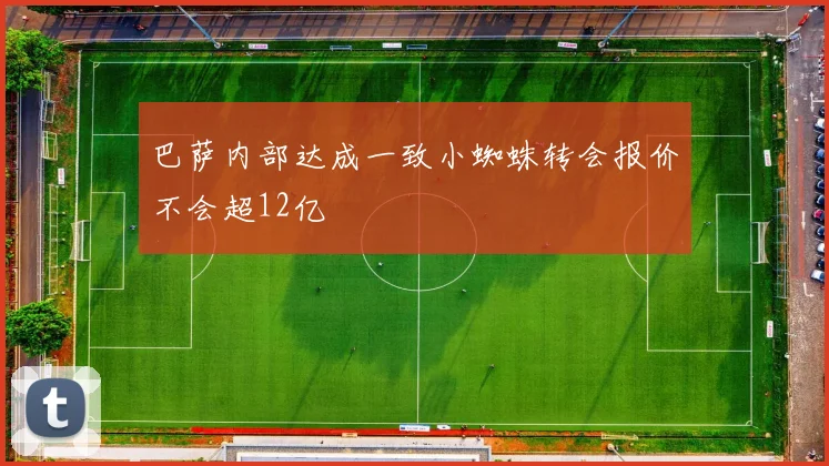 巴萨内部达成一致小蜘蛛转会报价不会超12亿