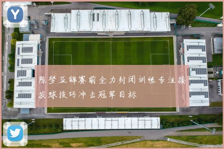 陈梦亚锦赛前全力封闭训练专注接发球技巧冲击冠军目标
