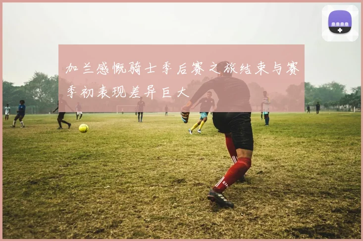 加兰感慨骑士季后赛之旅结束与赛季初表现差异巨大