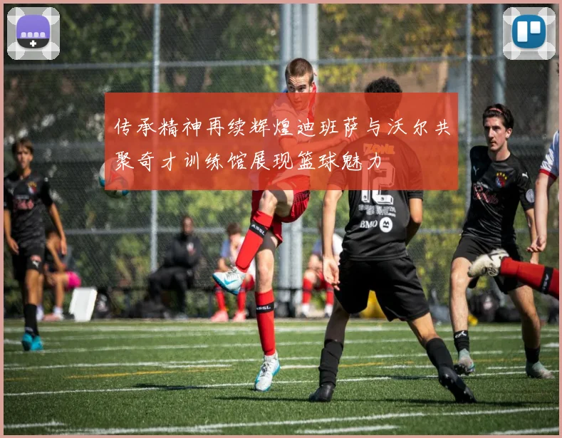 传承精神再续辉煌迪班萨与沃尔共聚奇才训练馆展现篮球魅力
