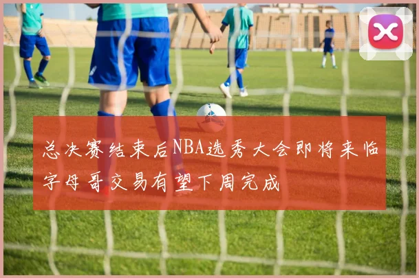 总决赛结束后NBA选秀大会即将来临字母哥交易有望下周完成