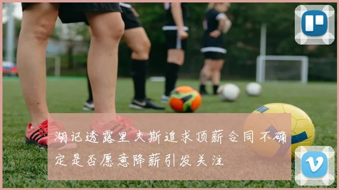 湖记透露里夫斯追求顶薪合同不确定是否愿意降薪引发关注
