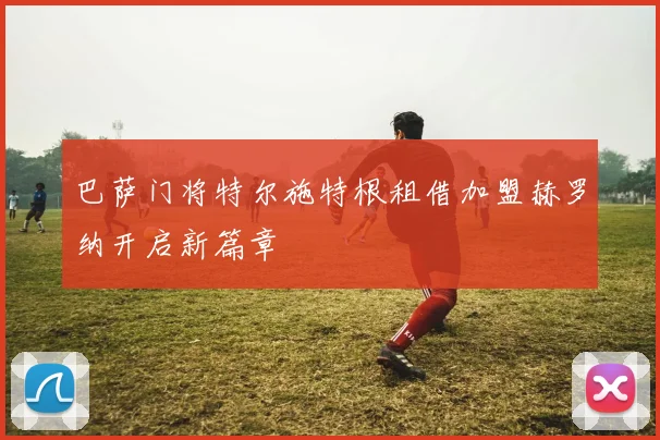 巴萨门将特尔施特根租借加盟赫罗纳开启新篇章