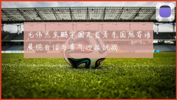 毛伟杰朱鹏宇国足首秀李国旭寄语展现自信与勇气迎接挑战