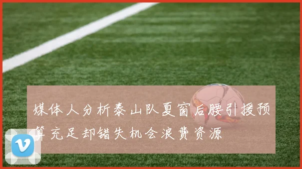 媒体人分析泰山队夏窗后腰引援预算充足却错失机会浪费资源
