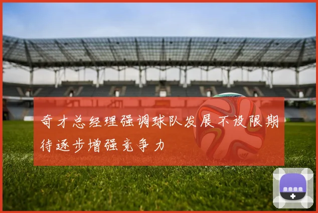 奇才总经理强调球队发展不设限期待逐步增强竞争力