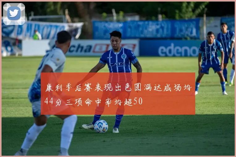 康利季后赛表现出色圆满达成场均44分三项命中率均超50