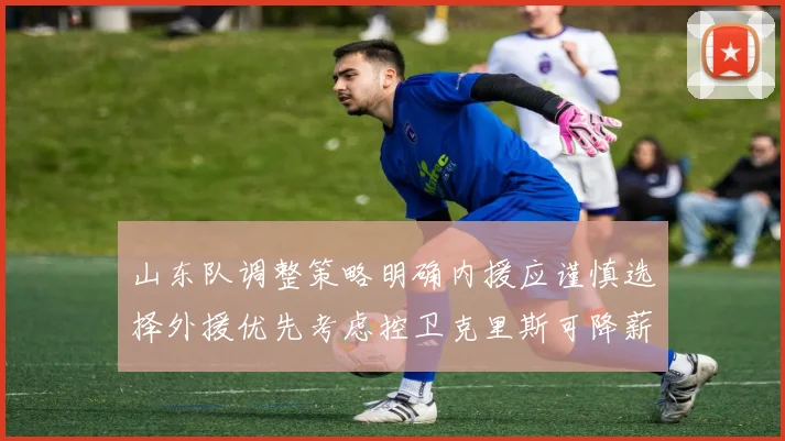 山东队调整策略明确内援应谨慎选择外援优先考虑控卫克里斯可降薪续约