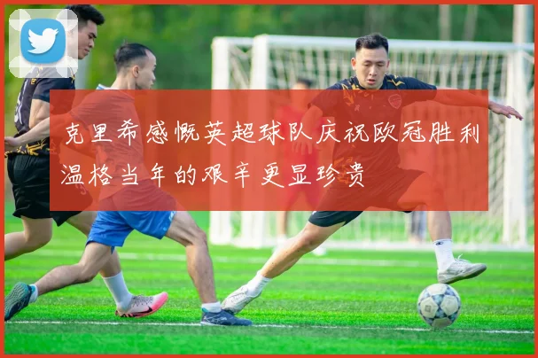 克里希感慨英超球队庆祝欧冠胜利温格当年的艰辛更显珍贵