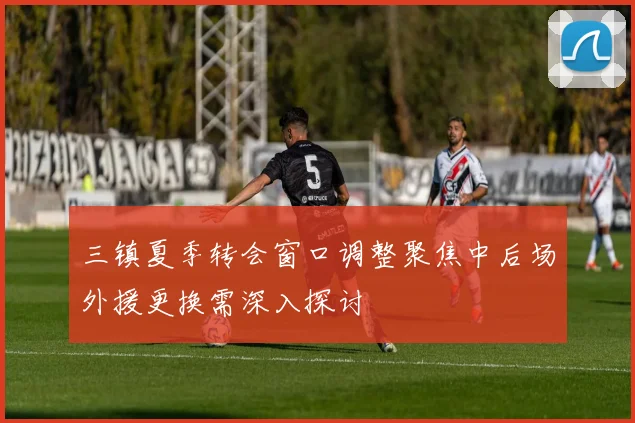 三镇夏季转会窗口调整聚焦中后场外援更换需深入探讨