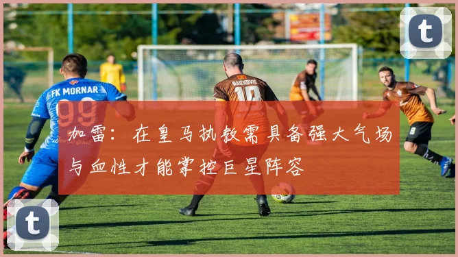 加雷：在皇马执教需具备强大气场与血性才能掌控巨星阵容