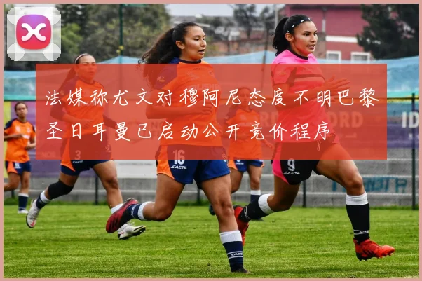 法媒称尤文对穆阿尼态度不明巴黎圣日耳曼已启动公开竞价程序