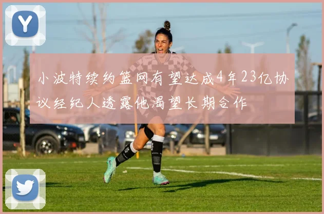小波特续约篮网有望达成4年23亿协议经纪人透露他渴望长期合作