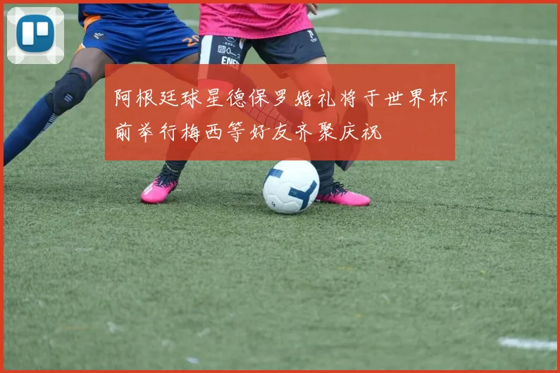 阿根廷球星德保罗婚礼将于世界杯前举行梅西等好友齐聚庆祝