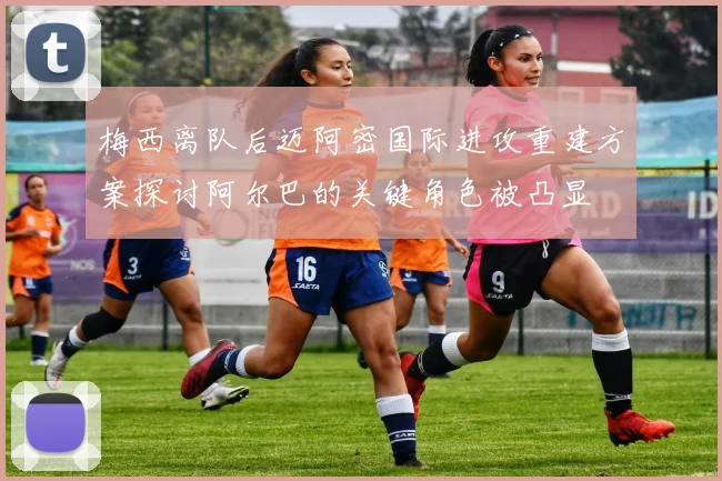 梅西离队后迈阿密国际进攻重建方案探讨阿尔巴的关键角色被凸显