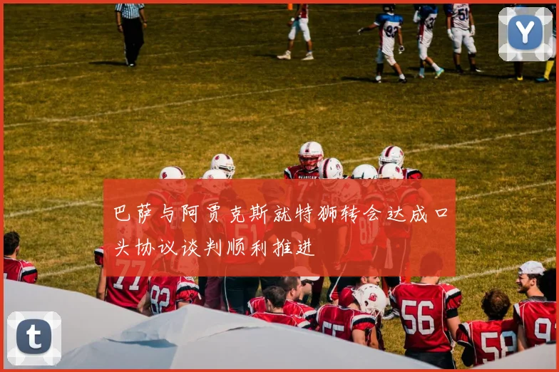 巴萨与阿贾克斯就特狮转会达成口头协议谈判顺利推进