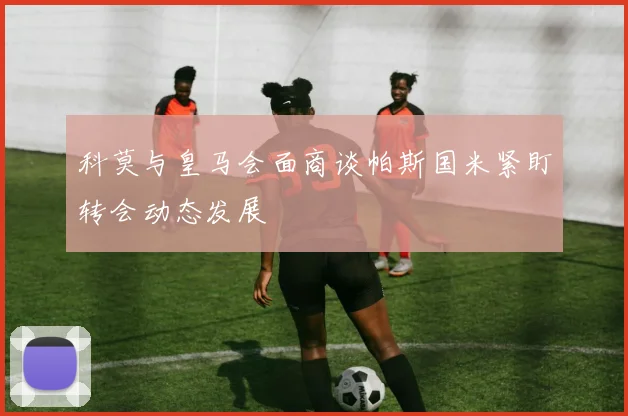 科莫与皇马会面商谈帕斯国米紧盯转会动态发展