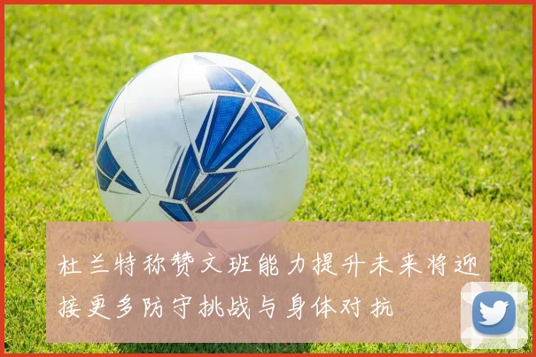 杜兰特称赞文班能力提升未来将迎接更多防守挑战与身体对抗