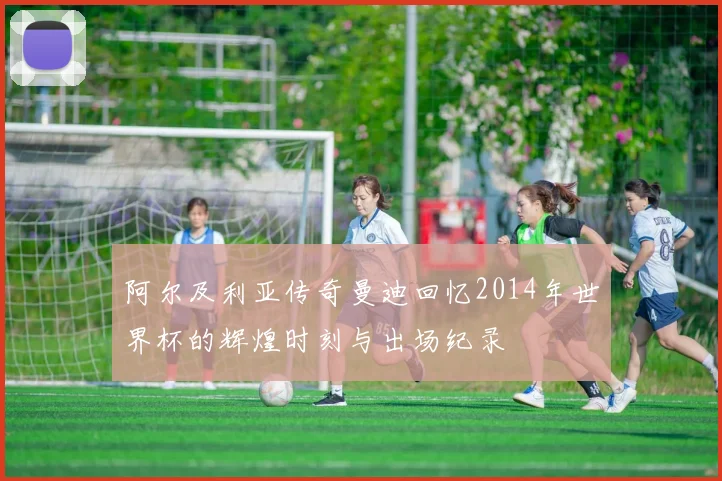 阿尔及利亚传奇曼迪回忆2014年世界杯的辉煌时刻与出场纪录