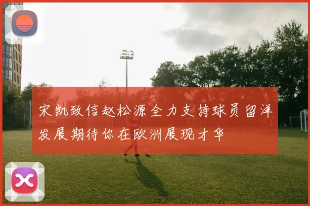 宋凯致信赵松源全力支持球员留洋发展期待你在欧洲展现才华