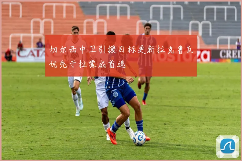 切尔西中卫引援目标更新拉克鲁瓦优先于拉蒙成首选