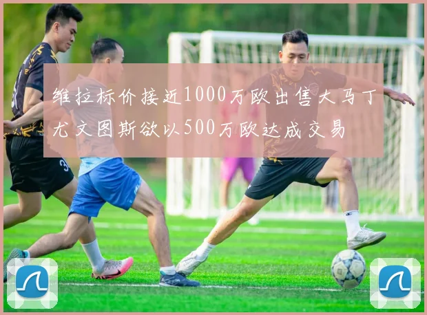 维拉标价接近1000万欧出售大马丁尤文图斯欲以500万欧达成交易