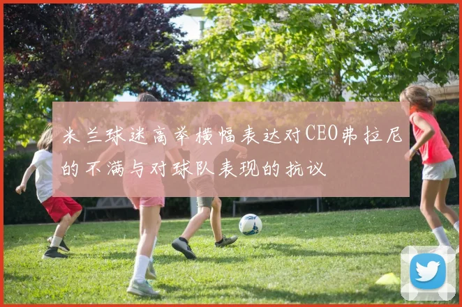 米兰球迷高举横幅表达对CEO弗拉尼的不满与对球队表现的抗议
