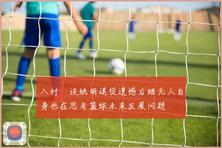八村塁谈姚明退役遗憾后继无人自身也在思考篮球未来发展问题