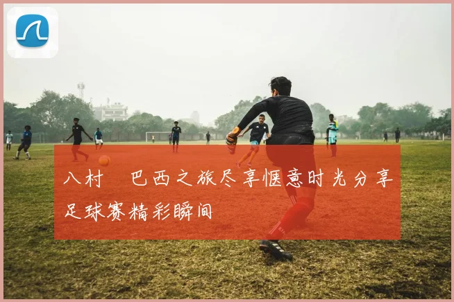八村塁巴西之旅尽享惬意时光分享足球赛精彩瞬间