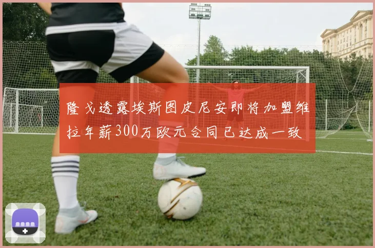 隆戈透露埃斯图皮尼安即将加盟维拉年薪300万欧元合同已达成一致