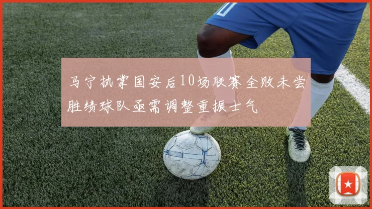 马宁执掌国安后10场联赛全败未尝胜绩球队亟需调整重振士气