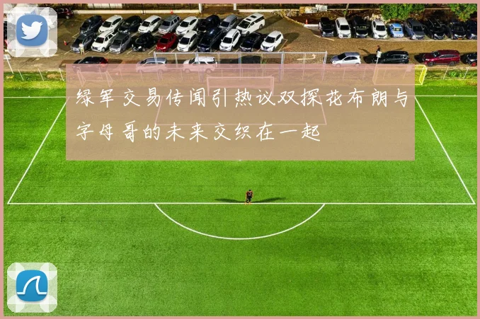 绿军交易传闻引热议双探花布朗与字母哥的未来交织在一起